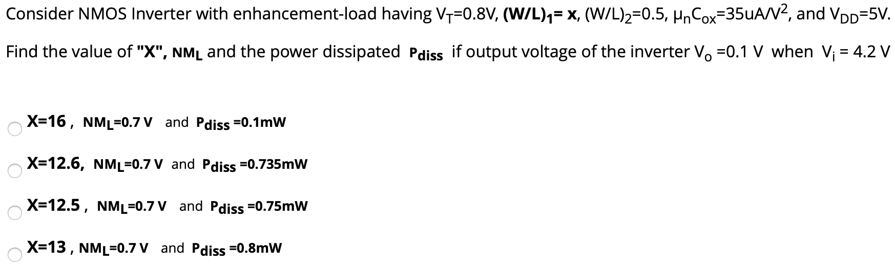 Consider NMOS Inverter with enhancement-load having VT = 0.8 V, (W/L)1 = x, (W/L)2 = 0.5, μnCox = 35 uA/V2, and VDD = 5 V. Find the value of "X", NML and the power dissipated Pdiss if output voltage of the inverter VO = 0.1 V when Vi = 4.2 V X = 16, NML = 0.7 V and Pdiss = 0.1 mW X = 12.6, NM = 0.7 V and Pdiss = 0.735 mW X = 12.5, NM = 0.7 V and Pdiss = 0.75 mW X = 13, NML = 0.7 V and Pdiss = 0.8 mW