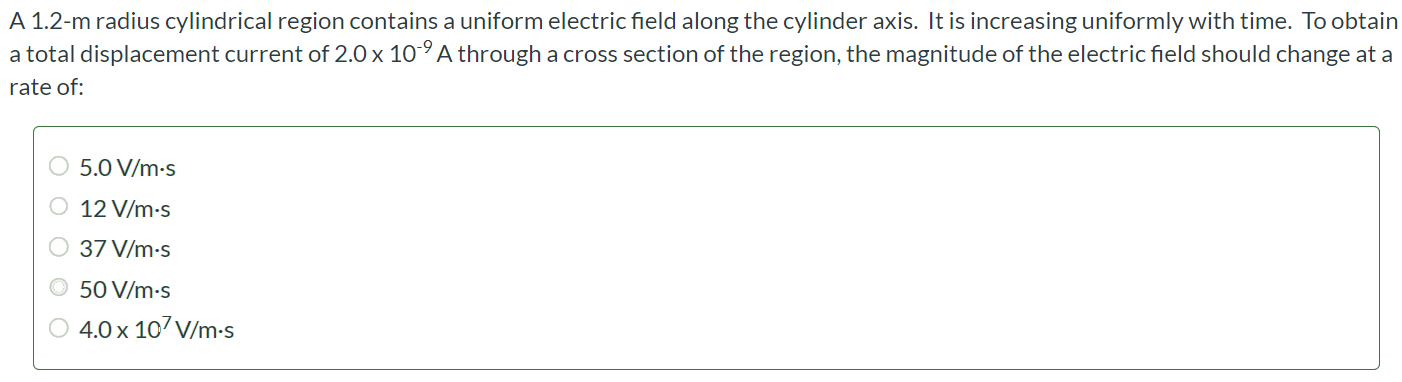 A 1.2-m radius cylindrical region contains a uniform electric field along the cylinder axis. It is increasing uniformly with time. To obtain a total displacement current of 2.0 × 10-9 A through a cross section of the region, the magnitude of the electric field should change at a rate of: 5.0 V/m⋅s 12 V/m⋅s 37 V/m⋅s 50 V/m⋅s 4.0 × 107 V/m⋅s