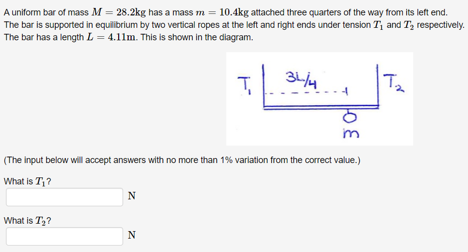 A uniform bar of mass M = 28.2 kg has a mass m = 10.4 kg attached three quarters of the way from its left end. The bar is supported in equilibrium by two vertical ropes at the left and right ends under tension T1 and T2 respectively. The bar has a length L = 4.11 m. This is shown in the diagram. (The input below will accept answers with no more than 1% variation from the correct value.) What is T1? N What is T2? N