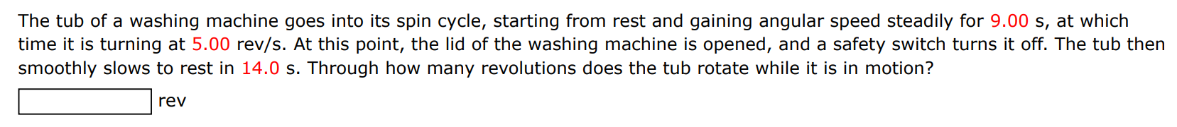 The tub of a washing machine goes into its spin cycle, starting from rest and gaining angular speed steadily for 9.00 s, at which time it is turning at 5.00 rev/s. At this point, the lid of the washing machine is opened, and a safety switch turns it off. The tub then smoothly slows to rest in 14.0 s. Through how many revolutions does the tub rotate while it is in motion? rev 