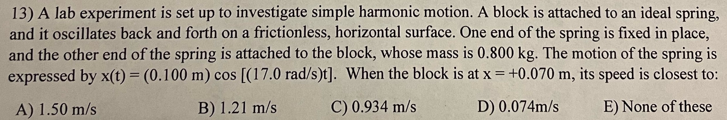 A lab experiment is set up to investigate simple harmonic motion. A block is attached to an ideal spring, and it oscillates back and forth on a frictionless, horizontal surface. One end of the spring is fixed in place, and the other end of the spring is attached to the block, whose mass is 0.800 kg. The motion of the spring is expressed by x(t) = (0.100 m)cos⁡[(17.0 rad/s)t]. When the block is at x = +0.070 m, its speed is closest to: A) 1.50 m/s B) 1.21 m/s C) 0.934 m/s D) 0.074 m/s E) None of these