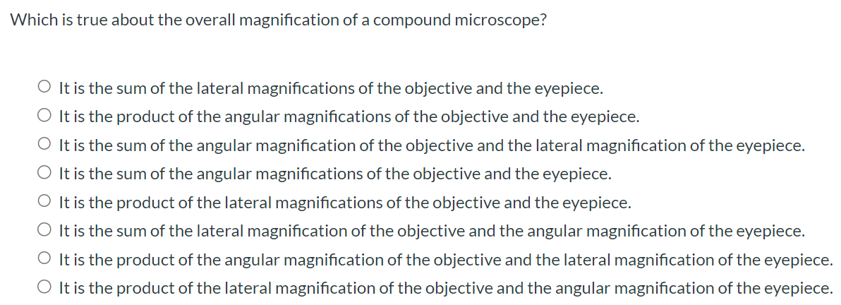 Which is true about the overall magnification of a compound microscope? It is the sum of the lateral magnifications of the objective and the eyepiece. It is the product of the angular magnifications of the objective and the eyepiece. It is the sum of the angular magnification of the objective and the lateral magnification of the eyepiece. It is the sum of the angular magnifications of the objective and the eyepiece. It is the product of the lateral magnifications of the objective and the eyepiece. It is the sum of the lateral magnification of the objective and the angular magnification of the eyepiece. It is the product of the angular magnification of the objective and the lateral magnification of the eyepiece. It is the product of the lateral magnification of the objective and the angular magnification of the eyepiece.