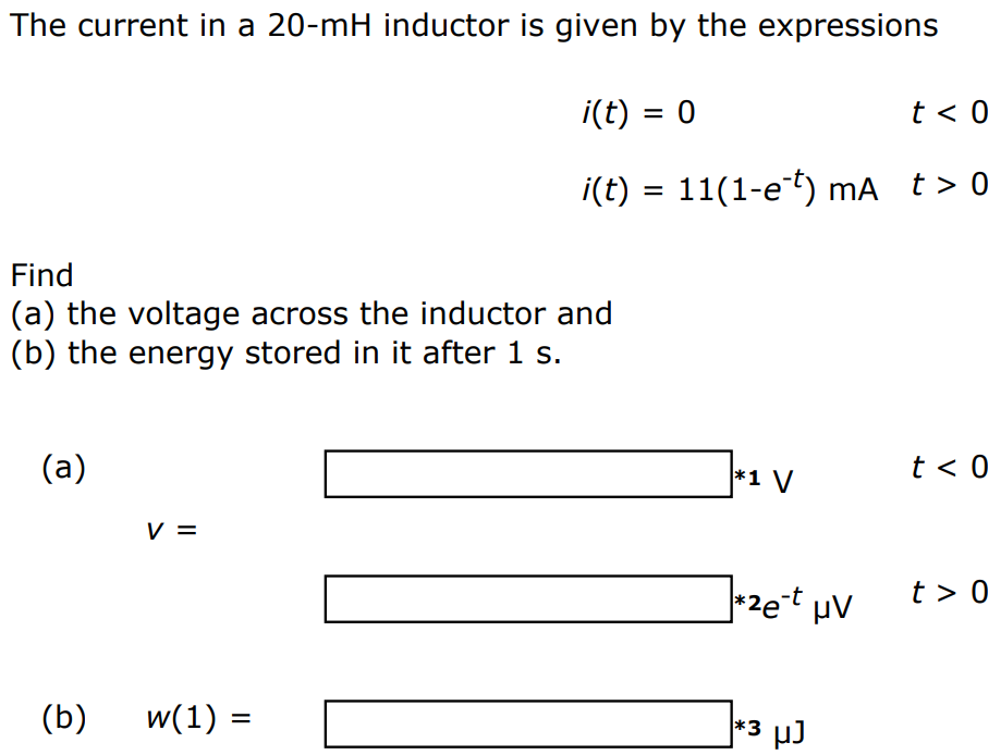 The current in a 20-mH inductor is given by the expressions i(t) = 0 t < 0 i(t) = 11(1-e -t) mA t > 0 Find (a) the voltage across the inductor and (b) the energy stored in it after 1 s. (a) v = V t < 0 e -t μV t > 0 (b) w(1) = μJ