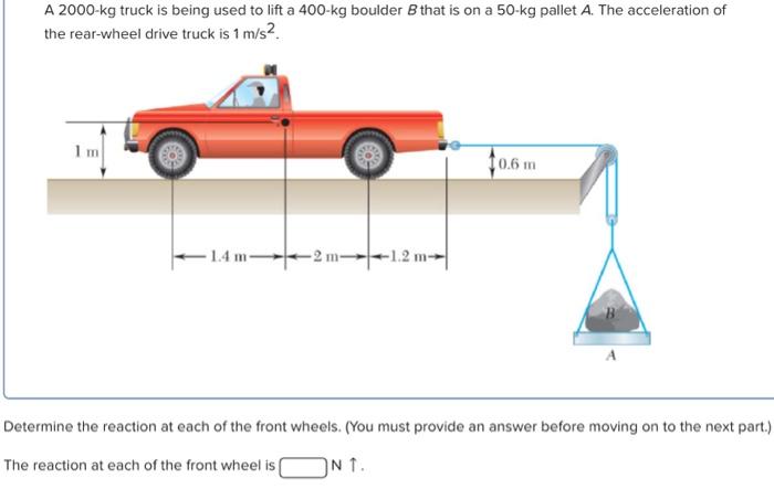 A 2000−kg truck is being used to lift a 400−kg boulder B that is on a 50−kg pallet A. The acceleration of the rear-wheel drive truck is 1 m/s2. Determine the reaction at each of the front wheels. (You must provide an answer before moving on to the next part.) The reaction at each of the front wheel is N↑. 