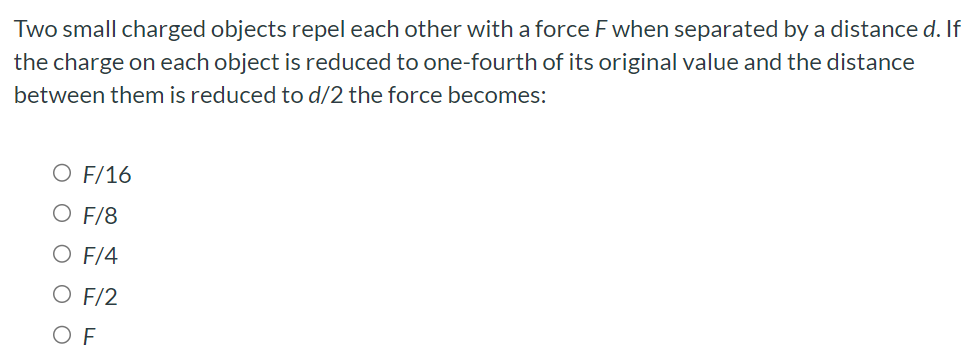 Two small charged objects repel each other with a force F when separated by a distance d. If the charge on each object is reduced to one-fourth of its original value and the distance between them is reduced to d/2 the force becomes: F/16 F/8 F/4 F/2 F