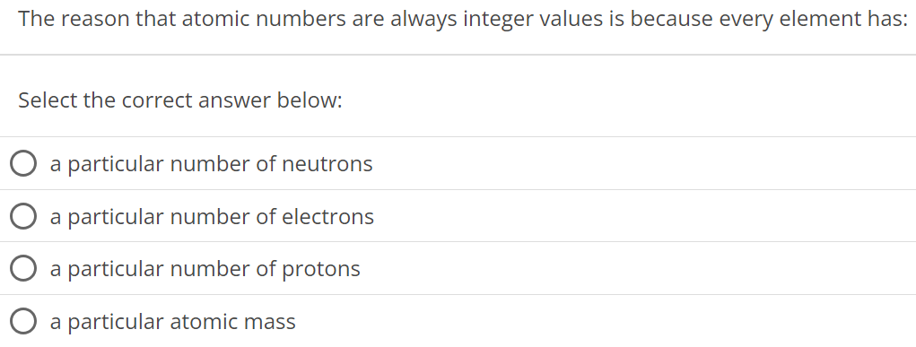 The reason that atomic numbers are always integer values is because every element has: Select the correct answer below: a particular number of neutrons a particular number of electrons a particular number of protons a particular atomic mass 