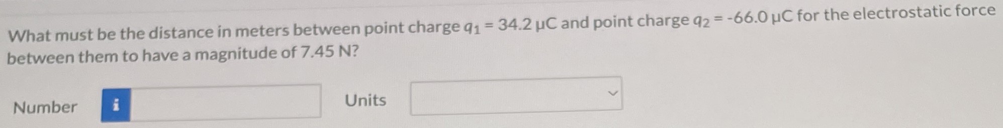 What must be the distance in meters between point charge q1 = 34.2 μC and point charge q2 = −66.0 μC for the electrostatic force between them to have a magnitude of 7.45 N? Number Units