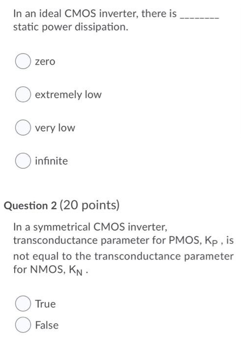 In an ideal CMOS inverter, there is static power dissipation. zero extremely low very low infinite Question 2 (20 points) In a symmetrical CMOS inverter, transconductance parameter for PMOS, Kp, is not equal to the transconductance parameter for NMOS, KN. True False 