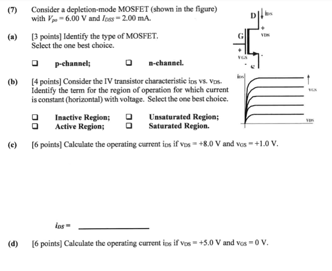 (7) Consider a depletion-mode MOSFET (shown in the figure) with Vpo = 6.00 V and IDSS = 2.00 mA. (a) [3 points] Identify the type of MOSFET. Select the one best choice. p-channel; n-channel. (b) [4 points] Consider the IV transistor characteristic iDS Vs. vDS. Identify the term for the region of operation for which current is constant (horizontal) with voltage. Select the one best choice. O Inactive Region; Active Region; Unsaturated Region; Saturated Region. (c) [6 points] Calculate the operating current iDS if vDS = +8.0 V and vGS = +1.0 V. iDS = (d) [6 points] Calculate the operating current iDS if vDS = +5.0 V and vGS = 0 V. 