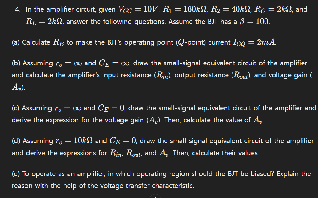 In the amplifier circuit, given VCC = 10 V, R1 = 160 kΩ, R2 = 40 kΩ, RC = 2 kΩ, and RL = 2 kΩ, answer the following questions. Assume the BJT has a β = 100. (a) Calculate RE to make the BJT's operating point (Q-point) current ICQ = 2 mA. (b) Assuming ro = ∞ and CE = ∞, draw the small-signal equivalent circuit of the amplifier and calculate the amplifier's input resistance (Rin), output resistance (Rout), and voltage gain (Av). (c) Assuming ro = ∞ and CE = 0, draw the small-signal equivalent circuit of the amplifier and derive the expression for the voltage gain (Av). Then, calculate the value of Av. (d) Assuming ro = 10 kΩ and CE = 0, draw the small-signal equivalent circuit of the amplifier and derive the expressions for Rin , Rout , and Av. Then, calculate their values. (e) To operate as an amplifier, in which operating region should the BJT be biased? Explain the reason with the help of the voltage transfer characteristic.