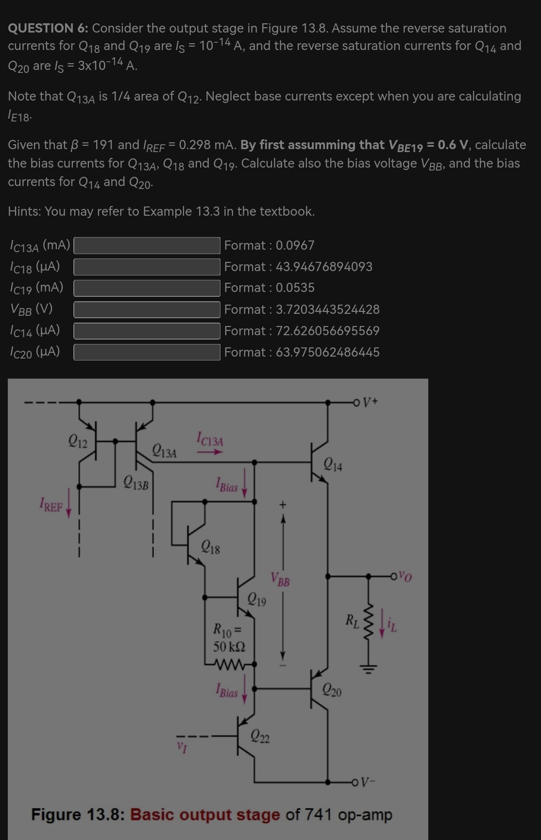 QUESTION 6: Consider the output stage in Figure 13.8. Assume the reverse saturation currents for Q18 and Q19 are IS = 10−14 A, and the reverse saturation currents for Q14 and Q20 are IS = 3×10−14 A. Note that Q13A is 1/4 area of Q12. Neglect base currents except when you are calculating IE18. Given that β = 191 and IREF = 0.298 mA. By first assuming that VBE19 = 0.6 V, calculate the bias currents for Q13A, Q18 and Q19. Calculate also the bias voltage VBB, and the bias currents for Q14 and Q20. Hints: You may refer to Example 13.3 in the textbook. IC13A (mA) Format : 0.0967 IC18 (μA) Format : 43.94676894093 IC19 (mA) Format: 0.0535 VBB (V) Format: 3.7203443524428 IC14 (μA) Format: 72.626056695569 IC20 (μA) Format : 63.975062486445 Figure 13.8: Basic output stage of 741 op-amp