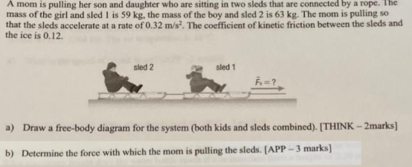 A mom is pulling her son and daughter who are sitting in two sleds that are connected by a rope. I he mass of the girl and sled 1 is 59 kg, the mass of the boy and sled 2 is 63 kg. The mom is pulling so that the sleds accelerate at a rate of 0.32 m/s2. The coefficient of kinetic friction between the sleds and the ice is 0.12. a) Draw a free-body diagram for the system (both kids and sleds combined). [THINK - 2 marks] b) Determine the force with which the mom is pulling the sleds. [APP - 3 marks]