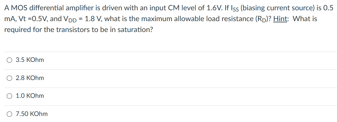 A MOS differential amplifier is driven with an input CM level of 1.6 V. If I S S (biasing current source) is 0.5 mA, Vt = 0.5 V, and VDD = 1.8 V, what is the maximum allowable load resistance (RD)? Hint: What is required for the transistors to be in saturation? 3.5 KOhm 2.8 KOhm 1.0 KOhm 7.50 KOhm 