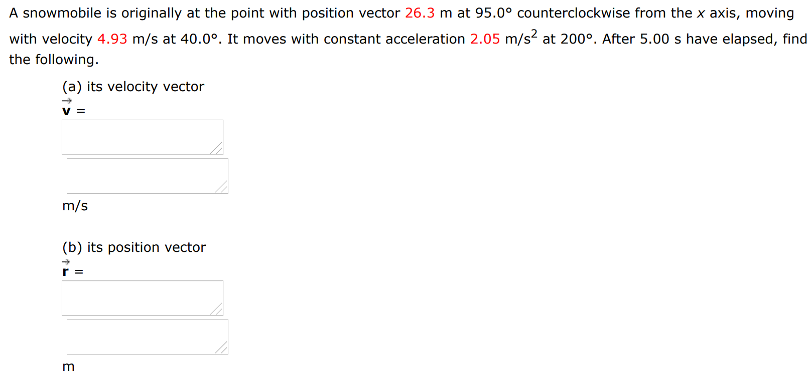 A snowmobile is originally at the point with position vector 26.3 m at 95.0∘ counterclockwise from the x axis, moving with velocity 4.93 m/s at 40.0∘. It moves with constant acceleration 2.05 m/s2 at 200∘. After 5.00 s have elapsed, find the following. (a) its velocity vector v→ = m/s (b) its position vector r→ = m 