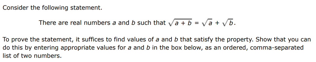 Consider the following statement. There are real numbers a and b such that a+b = a+b. To prove the statement, it suffices to find values of a and b that satisfy the property. Show that you can do this by entering appropriate values for a and b in the box below, as an ordered, comma-separated list of two numbers. 