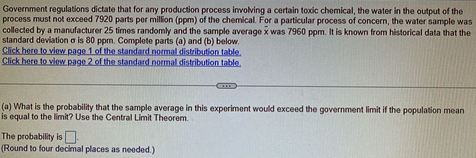 Government regulations dictate that for any production process involving a certain toxic chemical, the water in the output of the process must not exceed 7920 parts per million (ppm) of the chemical. For a particular process of concern, the water sample was collected by a manufacturer 25 times randomly and the sample average x¯ was 7960 ppm. It is known from historical data that the standard deviation σ is 80 ppm. Complete parts (a) and (b) below. Click here to view page 1 of the standard normal distribution table. Click here to view page 2 of the standard normal distribution table. (a) What is the probability that the sample average in this experiment would exceed the government limit if the population mean is equal to the limit? Use the Central Limit Theorem. The probability is (Round to four decimal places as needed.)