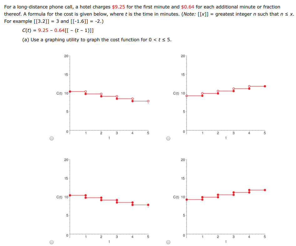 For a long-distance phone call, a hotel charges $9.25 for the first minute and $0.64 for each additional minute or fraction thereof. A formula for the cost is given below, where t is the time in minutes. (Note: [[x]] = greatest integer n such that n ≤ x. For example [[3.2]] = 3 and [[−1.6]] = −2. C(t) = 9.25 − 0.64[[−(t−1)]] (a) Use a graphing utility to graph the cost function for 0 < t ≤ 5. (b) Use the graph to complete the table below and observe the behavior of the function as t approaches 3.5 . Use the graph and the table to find the following limit. limt→3.5 C(t) (c) Use the graph to complete the table below and observe the behavior of the function as t approaches 3. Does the limit of C(t) as t approaches 3 exist? The limit does not exist. The limit exists.