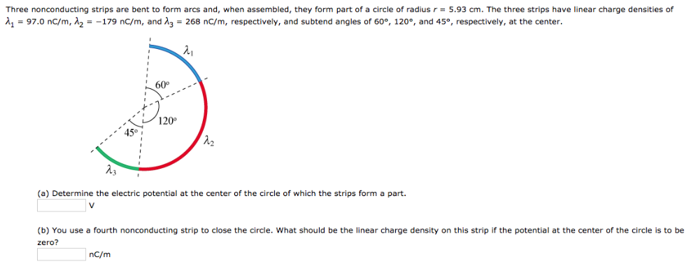 Three nonconducting strips are bent to form arcs and, when assembled, they form part of a circle of radius r = 5.93 cm. The three strips have linear charge densities of λ1 = 97.0 nC/m, λ2 = −179 nc/m, and λ3 = 268 nC/m, respectively, and subtend angles of 60∘, 120∘, and 45∘, respectively, at the center. (a) Determine the electric potential at the center of the circle of which the strips form a part. V (b) You use a fourth nonconducting strip to close the circle. What should be the linear charge density on this strip if the potential at the center of the circle is to be zero? nC/m