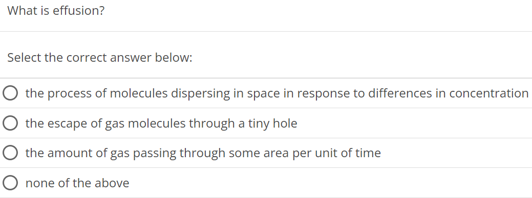 What is effusion? Select the correct answer below: the process of molecules dispersing in space in response to differences in concentration the escape of gas molecules through a tiny hole the amount of gas passing through some area per unit of time none of the above 