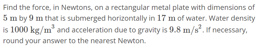 Find the force, in Newtons, on a rectangular metal plate with dimensions of 5 m by 9 m that is submerged horizontally in 17 m of water. Water density is 1000 kg/m^3 and acceleration due to gravity is 9.8 m/s^2. If necessary, round your answer to the nearest Newton.