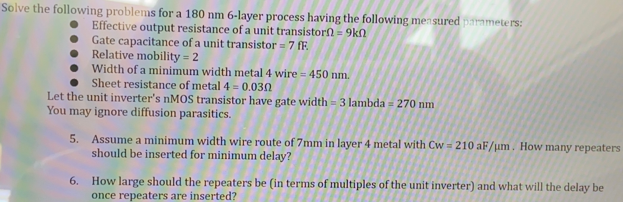 Solve the following problems for a 180 nm 6-layer process having the following measured parameters:Effective output resistance of a unit transistor Ω = 9 kΩGate capacitance of a unit transistor = 7 fF. Relative mobility = 2 Width of a minimum width metal 4 wire = 450 nm. Sheet resistance of metal 4 = 0.03 Ω Let the unit inverter's nMOS transistor have gate width = 3 lambda = 270 nm You may ignore diffusion parasitics. Assume a minimum width wire route of 7 mm in layer 4 metal with Cw = 210 aF/μm. How many repeaters should be inserted for minimum delay? How large should the repeaters be (in terms of multiples of the unit inverter) and what will the delay be once repeaters are inserted? 