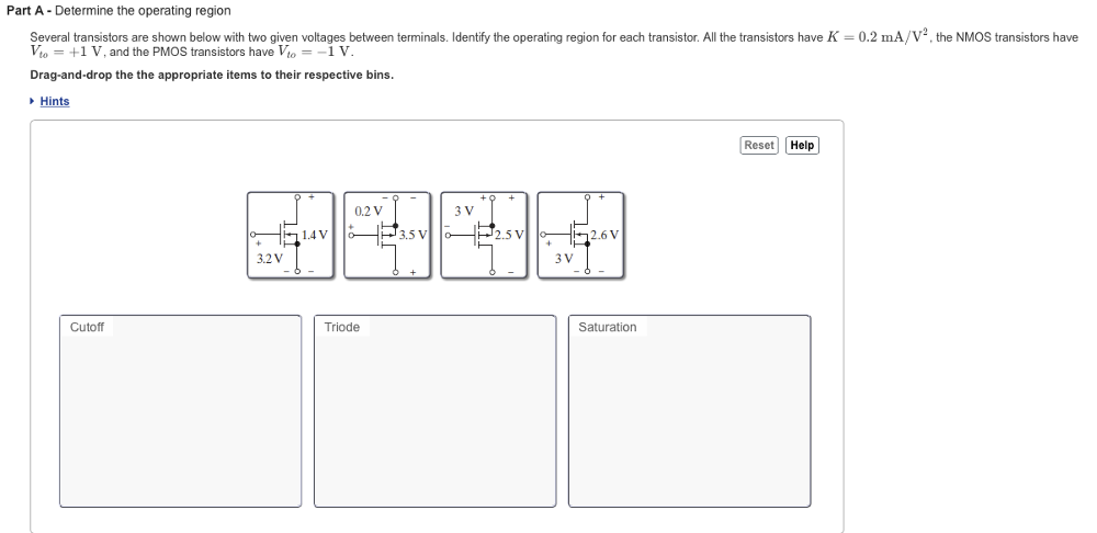 Part A - Determine the operating region Several transistors are shown below with two given voltages between terminals. Identify the operating region for each transistor. All the transistors have K = 0.2 mA/V2, the NMOS transistors have Vto = +1 V, and the PMOS transistors have Vto = −1 V. Drag-and-drop the the appropriate items to their respective bins. Cutoff Triode Saturation Hints Reset Help