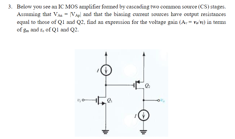 Below you see an IC MOS amplifier formed by cascading two common source (CS) stages. Assuming that VAn = |VAp| and that the biasing current sources have output resistances equal to those of Q1 and Q2, find an expression for the voltage gain (Av = vo/vi) in terms of gm and ro of Q1 and Q2.