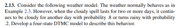 2.28. Consider the weather model of Conceptual Problem 2.13. Compute the longrun fraction of days that are sunny. 2.13. Consider the following weather model. The weather normally behaves as in Example 2.3. However, when the cloudy spell lasts for two or more days, it continues to be cloudy for another day with probability .8 or turns rainy with probability .2. Develop a four-state DTMC model to describe this behavior. Example 2.3. (Weather Model). The weather in the city of Heavenly is classified as sunny, cloudy, or rainy. Suppose that tomorrow’s weather depends only on today’s weather as follows: if it is sunny today, it is cloudy tomorrow with probability .3 and 2.2 Examples of Markov Models 9 rainy with probability . 2 ; if it is cloudy today, it is sunny tomorrow with probability .5 and rainy with probability .3 ; and finally, if it is rainy today, it is sunny tomorrow with probability .4 and cloudy with probability . 5 . Model the weather process as a DTMC. Let Xn be the weather conditions in Heavenly on day n, defined as follows: Xn = { 1 if it is sunny on day n, 2 if it is cloudy on day n, 3 if it is rainy on day n. Then we are told that {Xn, n ≥ 0} is a DTMC with state space {1, 2, 3}. We next compute its transition matrix. We are given that p1,2 = .3 and p1,3 = .2. We are not explicitly given p1,1. We use p1,1 + p1,2 + p1,3 = 1 to obtain p1,1 = .5. Similarly, we can obtain p2,2 and p3,3. This yields the transition probability matrix P = [.50 .30 .20 .50 .20 .30 .40 .50 .10]