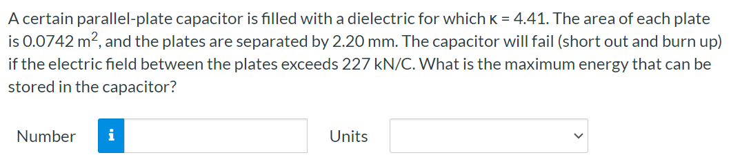 A certain parallel-plate capacitor is filled with a dielectric for which K = 4.41. The area of each plate is 0.0742 m2, and the plates are separated by 2.20 mm. The capacitor will fail (short out and burn up) if the electric field between the plates exceeds 227 kN/C. What is the maximum energy that can be stored in the capacitor? Number Units