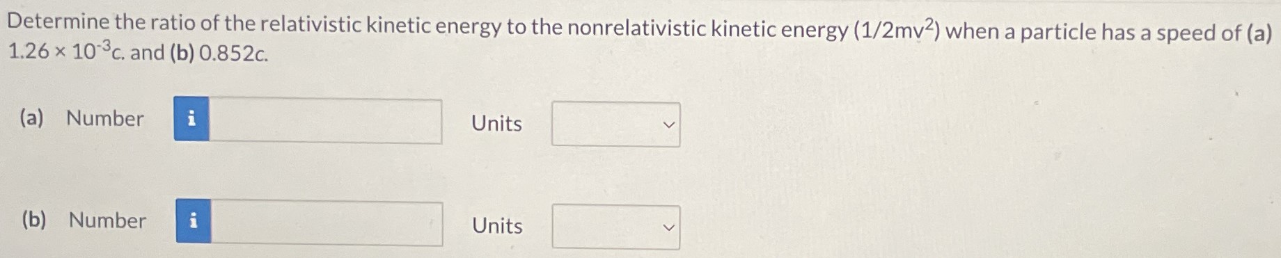 Determine the ratio of the relativistic kinetic energy to the nonrelativistic kinetic energy (1/2mv2) when a particle has a speed of (a) 1.26×10−3 c. and (b) 0.852c. (a) Number Units (b) Number Units