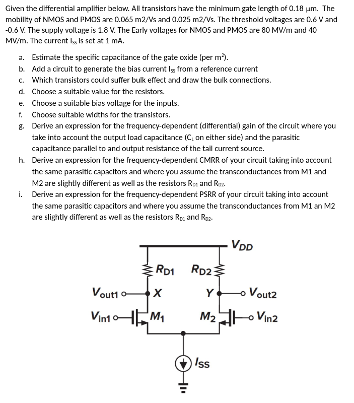 Given the differential amplifier below. All transistors have the minimum gate length of 0.18 μm. The mobility of NMOS and PMOS are 0.065 m2/Vs and 0.025 m2/Vs. The threshold voltages are 0.6 V and −0.6 V. The supply voltage is 1.8 V. The Early voltages for NMOS and PMOS are 80 MV/m and 40 MV/m. The current IsS is set at 1 mA. a. Estimate the specific capacitance of the gate oxide (per m2). b. Add a circuit to generate the bias current Is5 from a reference current c. Which transistors could suffer bulk effect and draw the bulk connections. d. Choose a suitable value for the resistors. e. Choose a suitable bias voltage for the inputs. f. Choose suitable widths for the transistors. g. Derive an expression for the frequency-dependent (differential) gain of the circuit where you take into account the output load capacitance (CL on either side) and the parasitic capacitance parallel to and output resistance of the tail current source. h. Derive an expression for the frequency-dependent CMRR of your circuit taking into account the same parasitic capacitors and where you assume the transconductances from M1 and M2 are slightly different as well as the resistors RD1 and RD2. i. Derive an expression for the frequency-dependent PSRR of your circuit taking into account the same parasitic capacitors and where you assume the transconductances from M1 an M2 are slightly different as well as the resistors RD1 and RD2. 