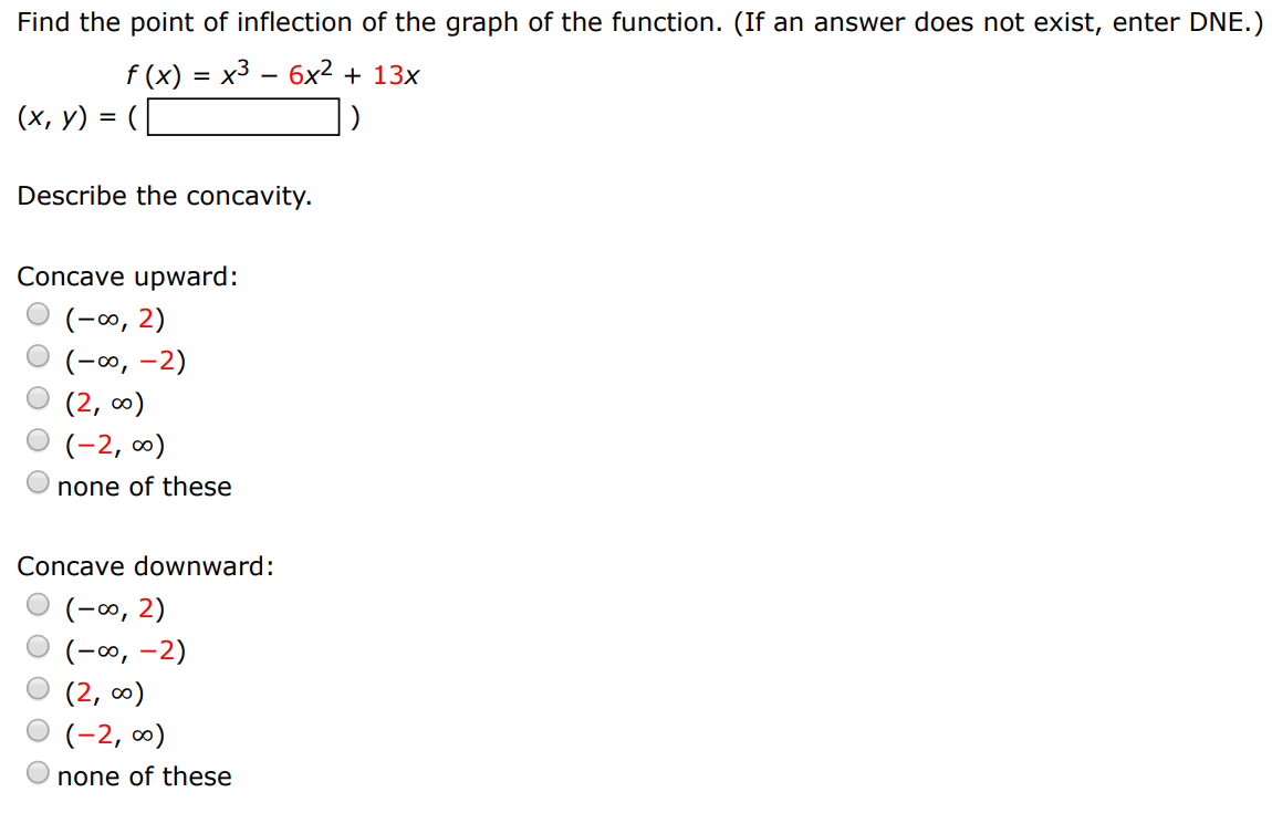 Find the point of inflection of the graph of the function. (If an answer does not exist, enter DNE.) (x, y) = f(x) = x3 − 6x2 + 13x Describe the concavity. Concave upward: (−∞, 2) (−∞, −2) (2, ∞) (−2, ∞) none of these Concave downward: (−∞, 2) (−∞, −2) (2, ∞) (−2, ∞) none of these