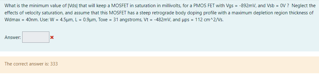 What is the minimum value of |Vds| that will keep a MOSFET in saturation in millivolts, for a PMOS FET with Vgs = −892 mV, and Vsb = 0 V ? Neglect the effects of velocity saturation, and assume that this MOSFET has a steep retrograde body doping profile with a maximum depletion region thickness of Wdmax = 40 nm. Use: W = 4.5 μm, L = 0.9 μm, Toxe = 31 angstroms, Vt = −482 mV, and μps = 112 cm^2/Vs. Answer: The correct answer is: 333 