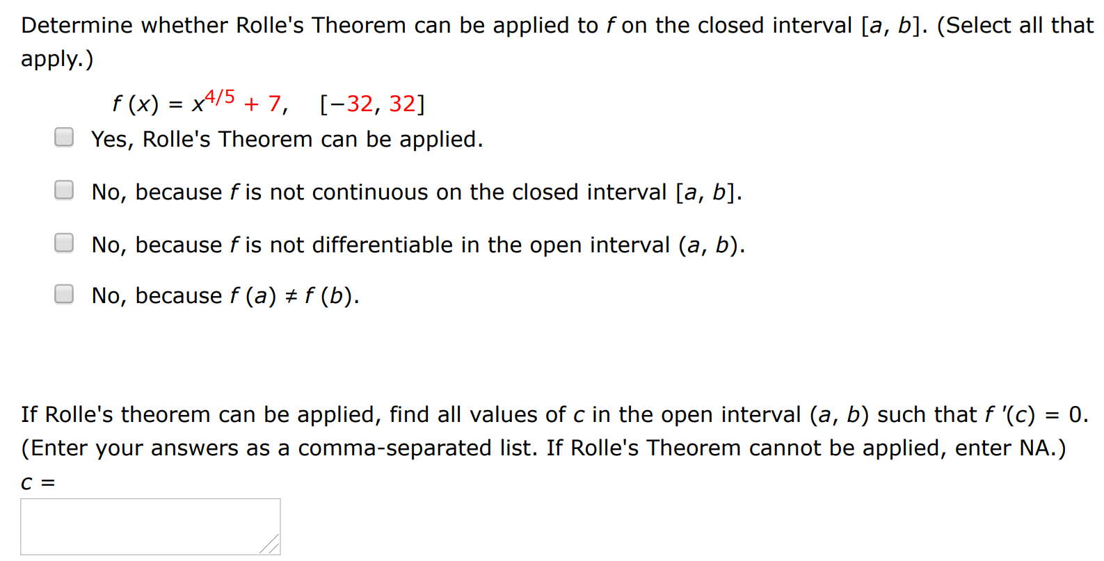 Determine whether Rolle's Theorem can be applied to f on the closed interval [a, b]. (Select all that apply. ) f(x) = x4/5 + 7, [−32, 32] Yes, Rolle's Theorem can be applied. No, because f is not continuous on the closed interval [a, b]. No, because f is not differentiable in the open interval (a, b). No, because f(a)≠f(b). If Rolle's theorem can be applied, find all values of c in the open interval (a, b) such that f′(c) = 0. (Enter your answers as a comma-separated list. If Rolle's Theorem cannot be applied, enter NA.) c =