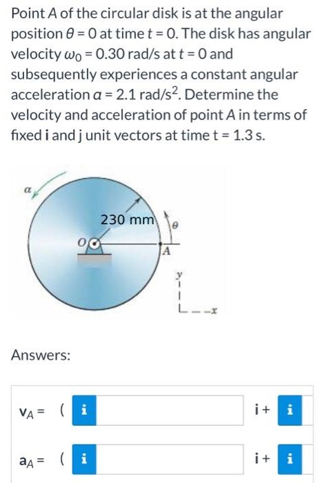 Point A of the circular disk is at the angular position θ = 0 at time t = 0. The disk has angular velocity ω0 = 0.30 rad/s at t = 0 and subsequently experiences a constant angular acceleration a = 2.1 rad/s2. Determine the velocity and acceleration of point A in terms of fixed i and j unit vectors at time t = 1.3 s. Answers: vA = aA =