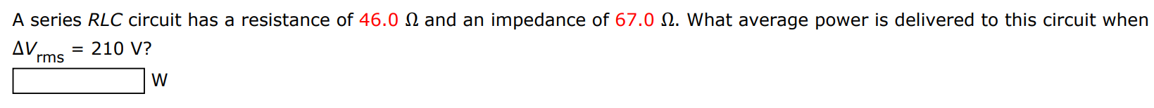 A series RLC circuit has a resistance of 46.0 Ω and an impedance of 67.0 Ω. What average power is delivered to this circuit when ΔVrms = 210 V? W