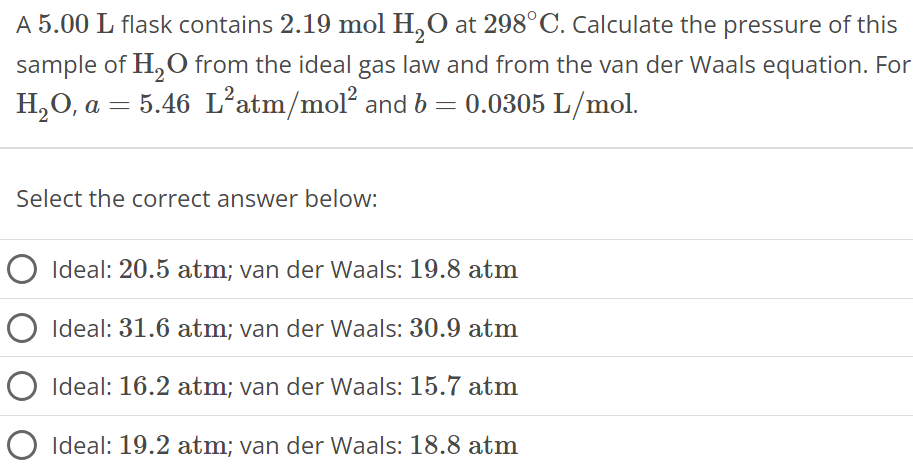 A 5.00 L flask contains 2.19 mol H2O at 298∘C. Calculate the pressure of this sample of H2O from the ideal gas law and from the van der Waals equation. For H2O, a = 5.46 L2 atm/mol2 and b = 0.0305 L/mol. Select the correct answer below: Ideal: 20.5 atm; van der Waals: 19.8 atm Ideal: 31.6 atm; van der Waals: 30.9 atm Ideal: 16.2 atm; van der Waals: 15.7 atm Ideal: 19.2 atm; van der Waals: 18.8 atm 