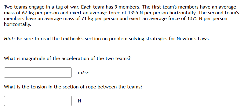 Two teams engage in a tug of war. Each team has 9 members. The first team's members have an average mass of 67 kg per person and exert an average force of 1355 N per person horizontally. The second team's members have an average mass of 71 kg per person and exert an average force of 1375 N per person horizontally. Hint: Be sure to read the textbook's section on problem solving strategies for Newton's Laws. What is magnitude of the acceleration of the two teams? m/s2 What is the tension in the section of rope between the teams? N