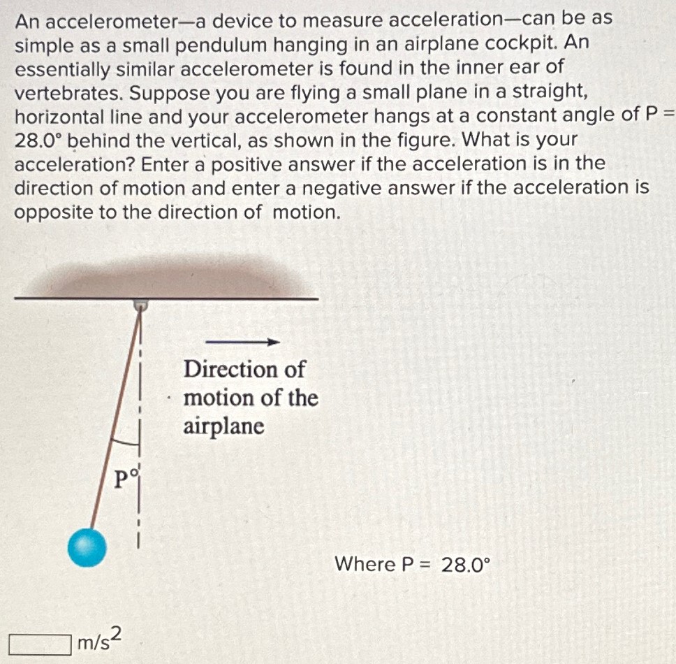 An accelerometer-a device to measure acceleration-can be as simple as a small pendulum hanging in an airplane cockpit. An essentially similar accelerometer is found in the inner ear of vertebrates. Suppose you are flying a small plane in a straight, horizontal line and your accelerometer hangs at a constant angle of P = 28.0∘ behind the vertical, as shown in the figure. What is your acceleration? Enter a positive answer if the acceleration is in the direction of motion and enter a negative answer if the acceleration is opposite to the direction of motion. Where P = 28.0∘ m/s2