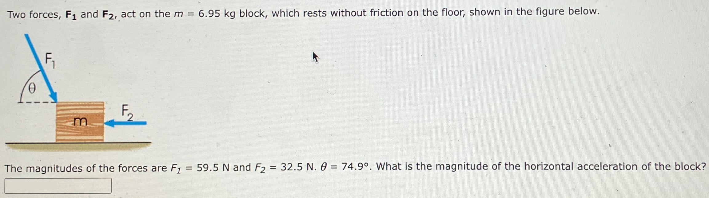 Two forces, F1 and F2, act on the m = 6.95 kg block, which rests without friction on the floor, shown in the figure below. The magnitudes of the forces are F1 = 59.5 N and F2 = 32.5 N. θ = 74.9∘. What is the magnitude of the horizontal acceleration of the block?