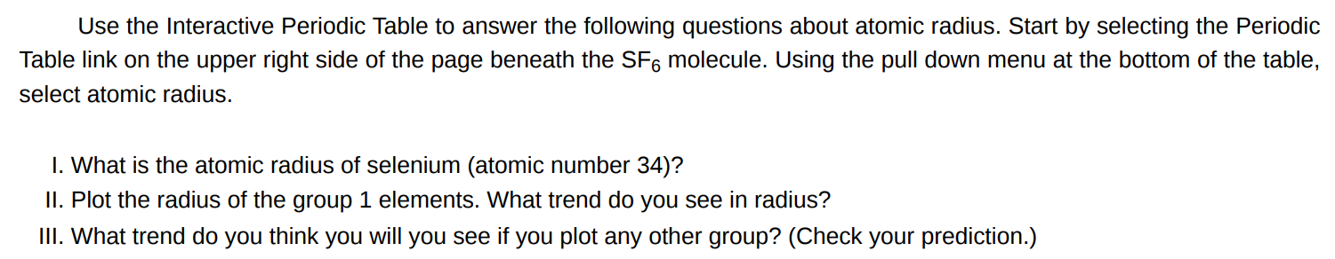 Use the Interactive Periodic Table to answer the following questions about atomic radius. Start by selecting the Periodic Table link on the upper right side of the page beneath the SF6 molecule. Using the pull down menu at the bottom of the table, select atomic radius. I. What is the atomic radius of selenium (atomic number 34 )? II. Plot the radius of the group 1 elements. What trend do you see in radius? III. What trend do you think you will you see if you plot any other group? (Check your prediction.)