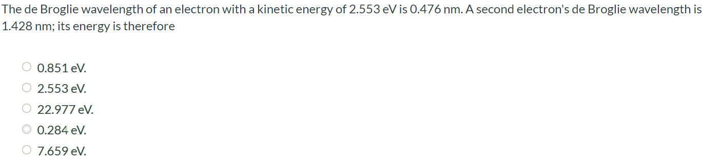 The de Broglie wavelength of an electron with a kinetic energy of 2.553 eV is 0.476 nm. A second electron's de Broglie wavelength is 1.428 nm; its energy is therefore 0.851 eV. 2.553 eV. 22.977 eV 0.284 eV 7.659 eV