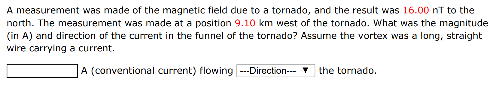 A measurement was made of the magnetic field due to a tornado, and the result was 16.00 nT to the north. The measurement was made at a position 9.10 km west of the tornado. What was the magnitude (in A) and direction of the current in the funnel of the tornado? Assume the vortex was a long, straight wire carrying a current. A (conventional current) flowing ---Direction--the tornado.