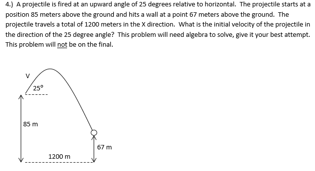 A projectile is fired at an upward angle of 25 degrees relative to horizontal. The projectile starts at a position 85 meters above the ground and hits a wall at a point 67 meters above the ground. The projectile travels a total of 1200 meters in the X direction. What is the initial velocity of the projectile in the direction of the 25 degree angle? This problem will need algebra to solve, give it your best attempt. This problem will not be on the final.