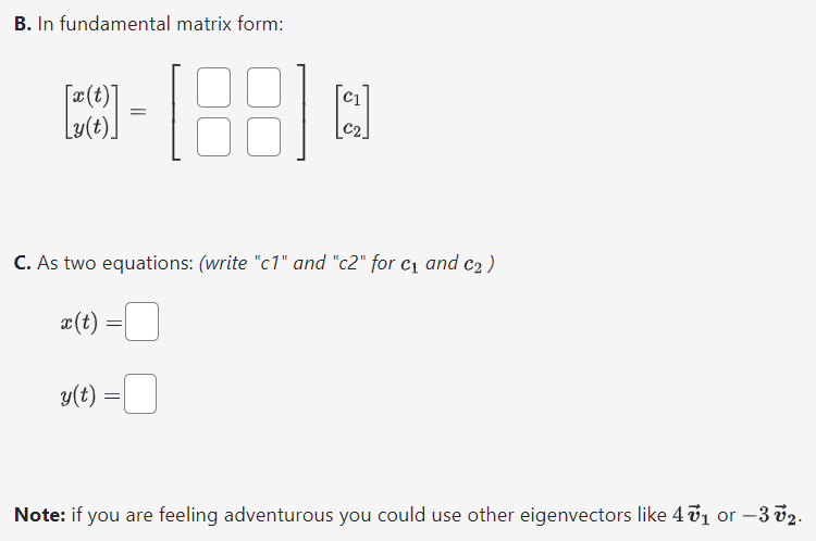 Suppose that the matrix A has the following eigenvalues and eigenvectors: λ1 = 1 with v→1 = [1 0]. and λ2 = −1 with v→2 = [4 1]. Write the solution to the linear system r→′ = Ar→ in the following forms. A. In eigenvalue/eigenvector form: [x(t) y(t)] = c1[ ]et + c2[ ]et B. In fundamental matrix form: [x(t)y(t)] = [ ][c1 c2] C. As two equations: (write "c1" and "c2" for c1 and c2 ) x(t) = y(t) = Note: if you are feeling adventurous you could use other eigenvectors like 4v→1 or −3v→2.