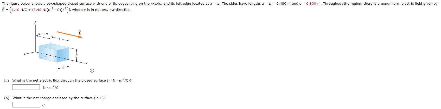 The figure below shows a box-shaped closed surface with one it's edges lying on the x-axis, and its left edge located at x = a. The sides have lengths a = b = 0.400 m and c = 0.800 m. Throughout the region, there is a nonuniform electric field is given by E→ = (1.10 N/C + (3.40 N/(m2⋅C))x2) i^, where x is in meters. +x-direction. (a) What is the net electric flux through the closed surface (in N⋅m2/C)? N⋅m2 /C (b) What is the net charge enclosed by the surface (in C)? C