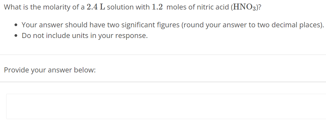 What is the molarity of a 2.4 L solution with 1.2 moles of nitric acid (HNO3)? Your answer should have two significant figures (round your answer to two decimal places). Do not include units in your response. Provide your answer below: