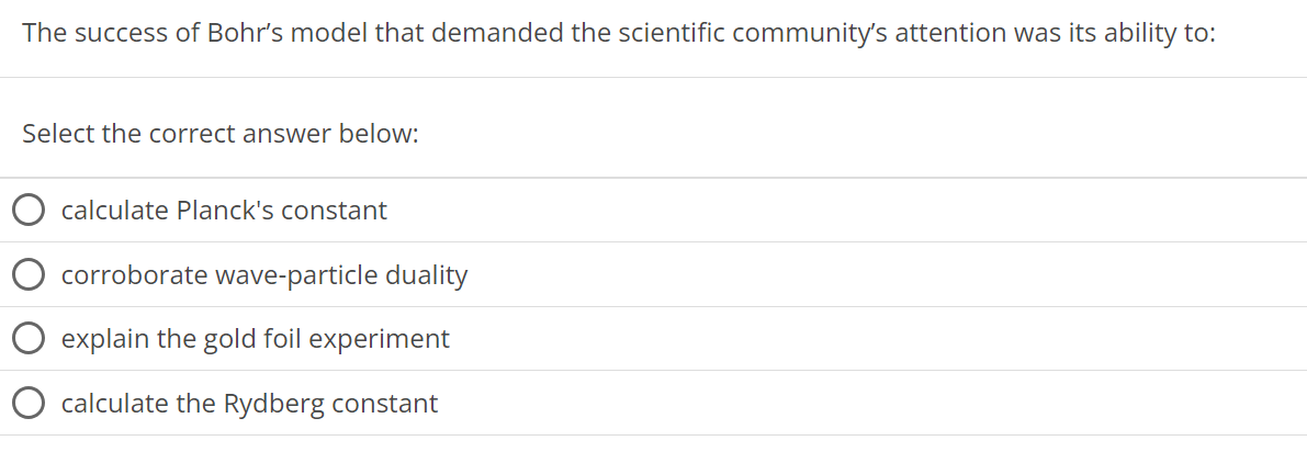 The success of Bohr's model that demanded the scientific community's attention was its ability to: Select the correct answer below: calculate Planck's constant corroborate wave-particle duality explain the gold foil experiment calculate the Rydberg constant 