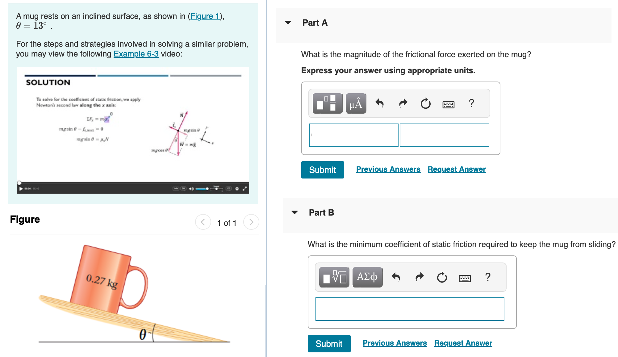 A mug rests on an inclined surface, as shown in (Figure 1), θ = 13∘. For the steps and strategies involved in solving a similar problem, you may view the following Example 6-3 video: Part A What is the magnitude of the frictional force exerted on the mug? Express your answer using appropriate units. Part B What is the minimum coefficient of static friction required to keep the mug from sliding? Submit Previous Answers Request Answer