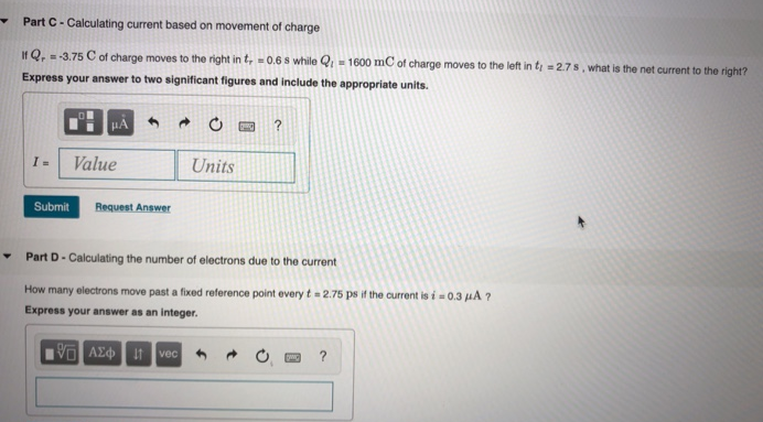 Part A - Calculating voltage If it takes E = 38.5 mJ of energy to separate Q = 1.21 C of charge, what is the resultant voltage? Express your answer to two significant figures and include the appropriate units. V = Part B - Calculating energy How much energy does it take to separate Q = 1.06 μC of charge if the voltage is V = 4.1 mV ? Express your answer to four significant figures and include the appropriate units. E = VPart C - Calculating current based on movement of charge If Qr = −3.75 C of charge moves to the right in tr = 0.6 s while Ql = 1600 mC of charge moves to the left in tl = 2.7 s, what is the net current to the right? Express your answer to two significant figures and include the appropriate units. I = Part D - Calculating the number of electrons due to the current How many electrons move past a fixed reference point every t = 2.75 ps if the current is i = 0.3 μA ? Express your answer as an integer. 